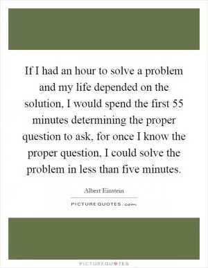 If I had an hour to solve a problem and my life depended on the solution, I would spend the first 55 minutes determining the proper question to ask, for once I know the proper question, I could solve the problem in less than five minutes Picture Quote #1