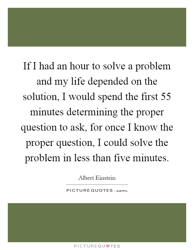If I had an hour to solve a problem and my life depended on the solution, I would spend the first 55 minutes determining the proper question to ask, for once I know the proper question, I could solve the problem in less than five minutes Picture Quote #1