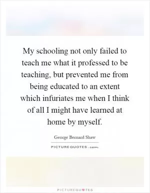 My schooling not only failed to teach me what it professed to be teaching, but prevented me from being educated to an extent which infuriates me when I think of all I might have learned at home by myself Picture Quote #1