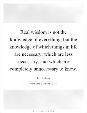 Real wisdom is not the knowledge of everything, but the knowledge of which things in life are necessary, which are less necessary, and which are completely unnecessary to know Picture Quote #1