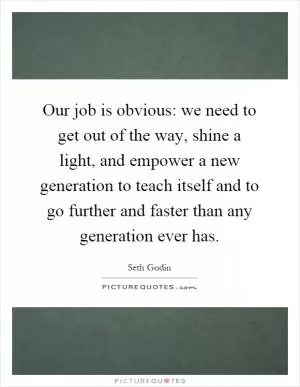 Our job is obvious: we need to get out of the way, shine a light, and empower a new generation to teach itself and to go further and faster than any generation ever has Picture Quote #1