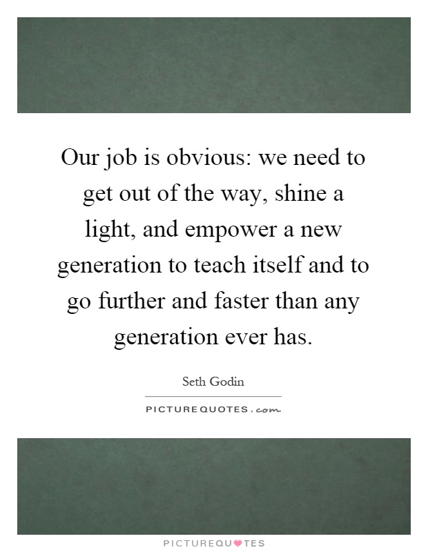 Our job is obvious: we need to get out of the way, shine a light, and empower a new generation to teach itself and to go further and faster than any generation ever has Picture Quote #1