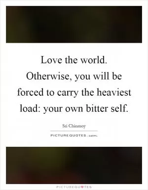 Love the world. Otherwise, you will be forced to carry the heaviest load: your own bitter self Picture Quote #1