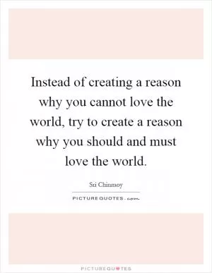 Instead of creating a reason why you cannot love the world, try to create a reason why you should and must love the world Picture Quote #1