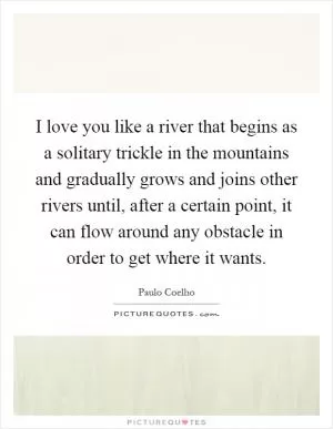 I love you like a river that begins as a solitary trickle in the mountains and gradually grows and joins other rivers until, after a certain point, it can flow around any obstacle in order to get where it wants Picture Quote #1