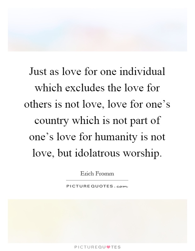 Just as love for one individual which excludes the love for others is not love, love for one's country which is not part of one's love for humanity is not love, but idolatrous worship Picture Quote #1