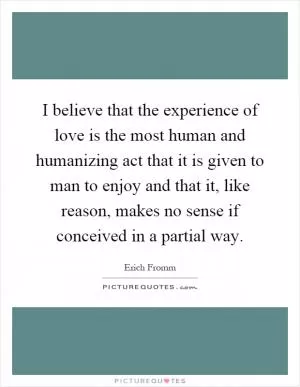 I believe that the experience of love is the most human and humanizing act that it is given to man to enjoy and that it, like reason, makes no sense if conceived in a partial way Picture Quote #1