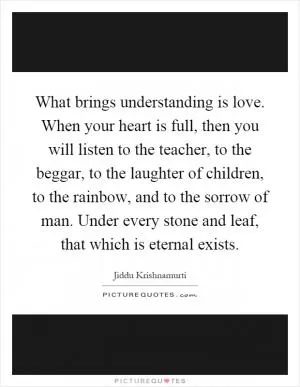 What brings understanding is love. When your heart is full, then you will listen to the teacher, to the beggar, to the laughter of children, to the rainbow, and to the sorrow of man. Under every stone and leaf, that which is eternal exists Picture Quote #1