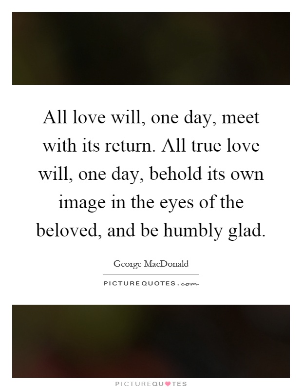 All love will, one day, meet with its return. All true love will, one day, behold its own image in the eyes of the beloved, and be humbly glad Picture Quote #1