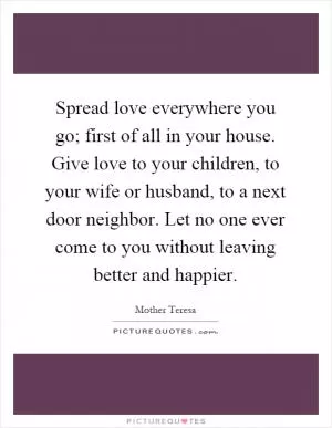 Spread love everywhere you go; first of all in your house. Give love to your children, to your wife or husband, to a next door neighbor. Let no one ever come to you without leaving better and happier Picture Quote #1