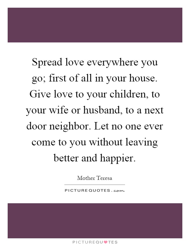 Spread love everywhere you go; first of all in your house. Give love to your children, to your wife or husband, to a next door neighbor. Let no one ever come to you without leaving better and happier Picture Quote #1