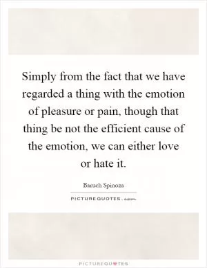 Simply from the fact that we have regarded a thing with the emotion of pleasure or pain, though that thing be not the efficient cause of the emotion, we can either love or hate it Picture Quote #1