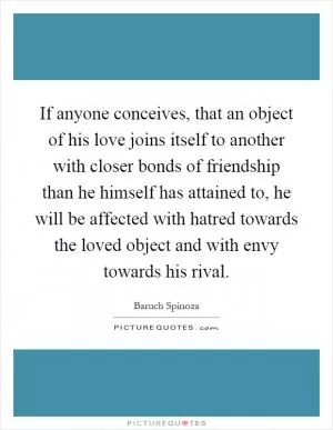 If anyone conceives, that an object of his love joins itself to another with closer bonds of friendship than he himself has attained to, he will be affected with hatred towards the loved object and with envy towards his rival Picture Quote #1