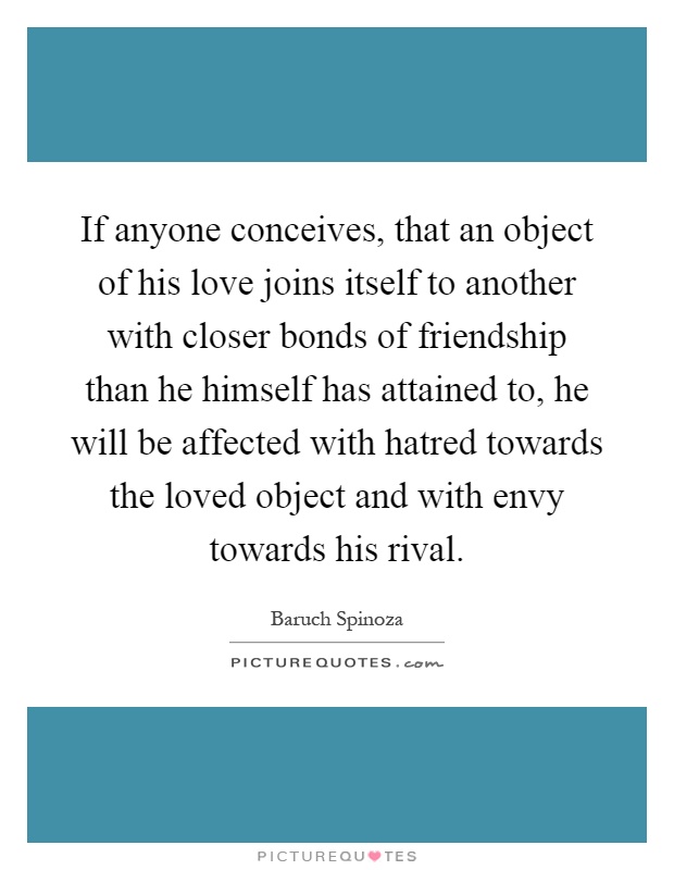 If anyone conceives, that an object of his love joins itself to another with closer bonds of friendship than he himself has attained to, he will be affected with hatred towards the loved object and with envy towards his rival Picture Quote #1