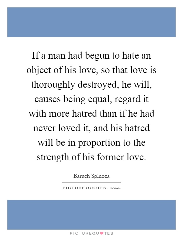If a man had begun to hate an object of his love, so that love is thoroughly destroyed, he will, causes being equal, regard it with more hatred than if he had never loved it, and his hatred will be in proportion to the strength of his former love Picture Quote #1