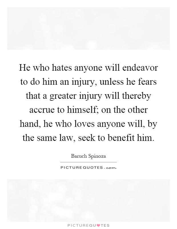 He who hates anyone will endeavor to do him an injury, unless he fears that a greater injury will thereby accrue to himself; on the other hand, he who loves anyone will, by the same law, seek to benefit him Picture Quote #1