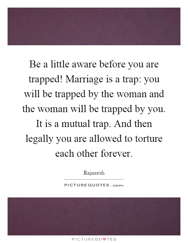 Be a little aware before you are trapped! Marriage is a trap: you will be trapped by the woman and the woman will be trapped by you. It is a mutual trap. And then legally you are allowed to torture each other forever Picture Quote #1