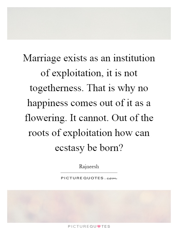 Marriage exists as an institution of exploitation, it is not togetherness. That is why no happiness comes out of it as a flowering. It cannot. Out of the roots of exploitation how can ecstasy be born? Picture Quote #1