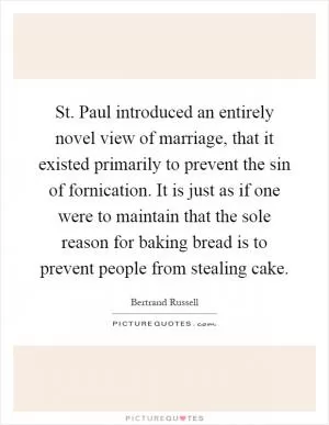 St. Paul introduced an entirely novel view of marriage, that it existed primarily to prevent the sin of fornication. It is just as if one were to maintain that the sole reason for baking bread is to prevent people from stealing cake Picture Quote #1
