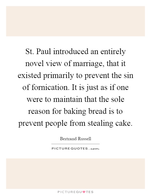 St. Paul introduced an entirely novel view of marriage, that it existed primarily to prevent the sin of fornication. It is just as if one were to maintain that the sole reason for baking bread is to prevent people from stealing cake Picture Quote #1