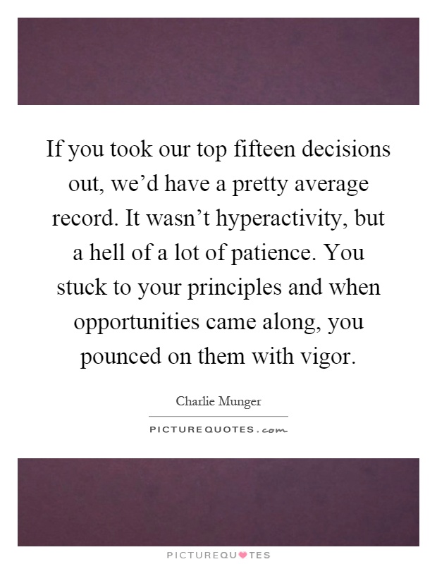 If you took our top fifteen decisions out, we'd have a pretty average record. It wasn't hyperactivity, but a hell of a lot of patience. You stuck to your principles and when opportunities came along, you pounced on them with vigor Picture Quote #1