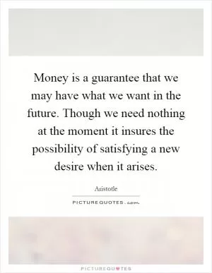 Money is a guarantee that we may have what we want in the future. Though we need nothing at the moment it insures the possibility of satisfying a new desire when it arises Picture Quote #1