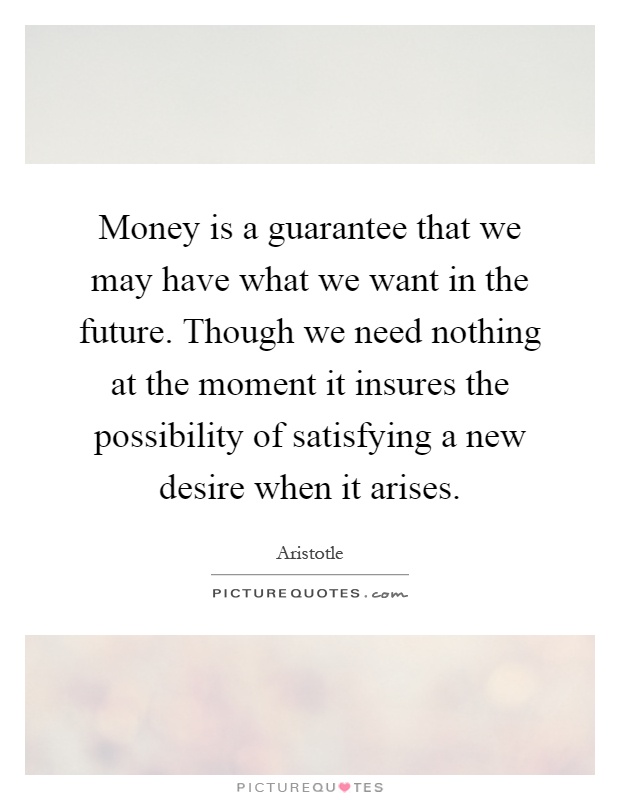 Money is a guarantee that we may have what we want in the future. Though we need nothing at the moment it insures the possibility of satisfying a new desire when it arises Picture Quote #1