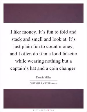 I like money. It’s fun to fold and stack and smell and look at. It’s just plain fun to count money, and I often do it in a loud falsetto while wearing nothing but a captain’s hat and a coin changer Picture Quote #1