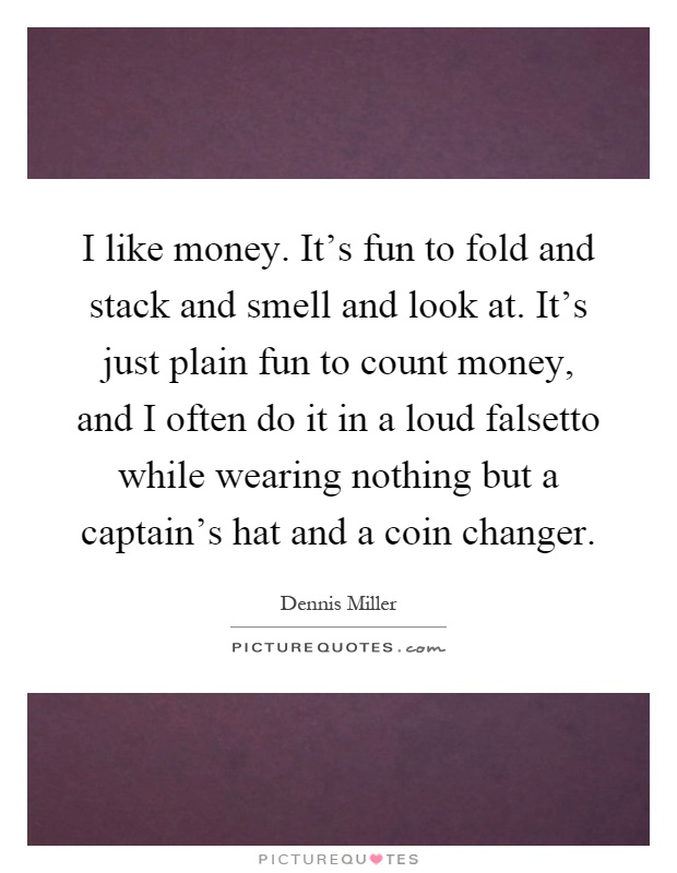 I like money. It's fun to fold and stack and smell and look at. It's just plain fun to count money, and I often do it in a loud falsetto while wearing nothing but a captain's hat and a coin changer Picture Quote #1