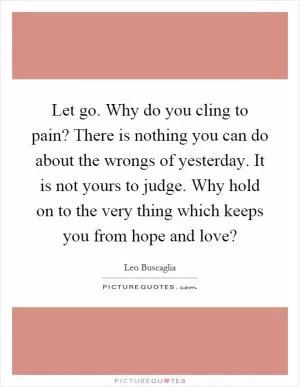 Let go. Why do you cling to pain? There is nothing you can do about the wrongs of yesterday. It is not yours to judge. Why hold on to the very thing which keeps you from hope and love? Picture Quote #1