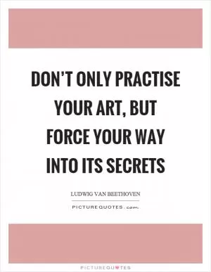 Don’t only practise your art, but force your way into its secrets Picture Quote #1