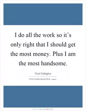 I do all the work so it’s only right that I should get the most money. Plus I am the most handsome Picture Quote #1