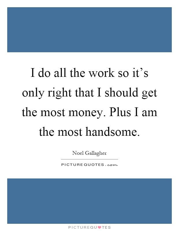 I do all the work so it's only right that I should get the most money. Plus I am the most handsome Picture Quote #1