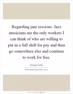 Regarding jam sessions: Jazz musicians are the only workers I can think of who are willing to put in a full shift for pay and then go somewhere else and continue to work for free Picture Quote #1