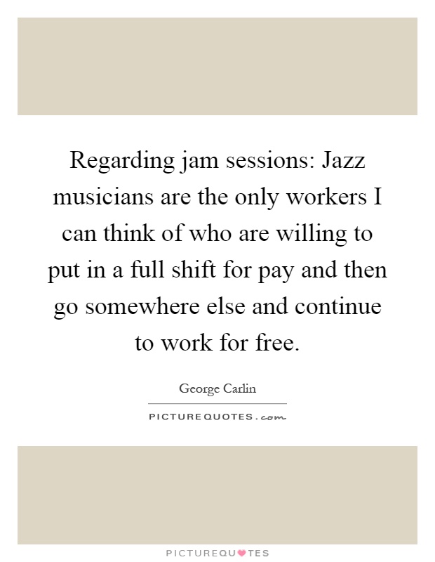 Regarding jam sessions: Jazz musicians are the only workers I can think of who are willing to put in a full shift for pay and then go somewhere else and continue to work for free Picture Quote #1