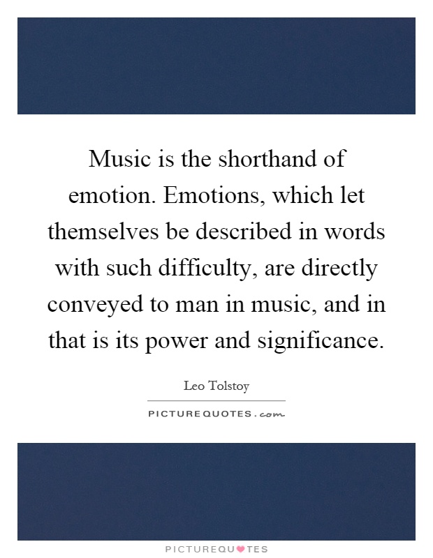 Music is the shorthand of emotion. Emotions, which let themselves be described in words with such difficulty, are directly conveyed to man in music, and in that is its power and significance Picture Quote #1
