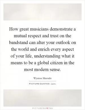How great musicians demonstrate a mutual respect and trust on the bandstand can alter your outlook on the world and enrich every aspect of your life, understanding what it means to be a global citizen in the most modern sense Picture Quote #1