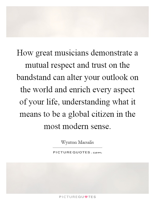 How great musicians demonstrate a mutual respect and trust on the bandstand can alter your outlook on the world and enrich every aspect of your life, understanding what it means to be a global citizen in the most modern sense Picture Quote #1