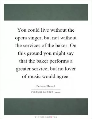 You could live without the opera singer, but not without the services of the baker. On this ground you might say that the baker performs a greater service; but no lover of music would agree Picture Quote #1