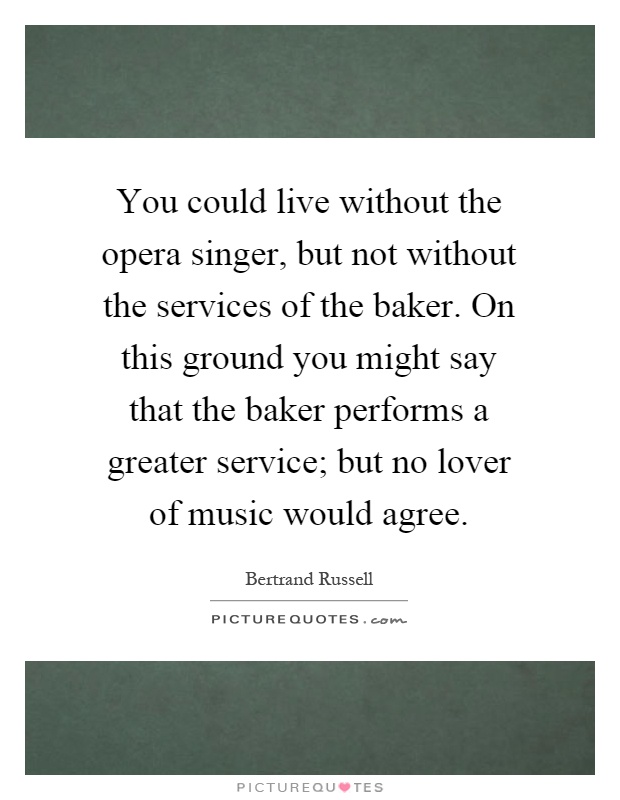 You could live without the opera singer, but not without the services of the baker. On this ground you might say that the baker performs a greater service; but no lover of music would agree Picture Quote #1