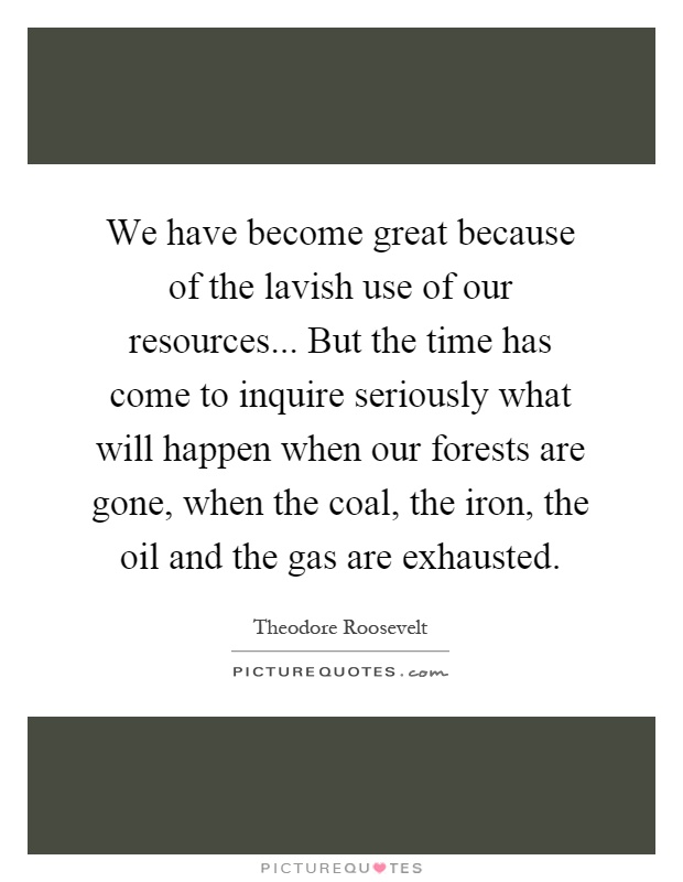 We have become great because of the lavish use of our resources... But the time has come to inquire seriously what will happen when our forests are gone, when the coal, the iron, the oil and the gas are exhausted Picture Quote #1