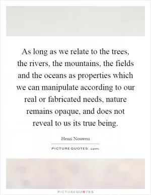 As long as we relate to the trees, the rivers, the mountains, the fields and the oceans as properties which we can manipulate according to our real or fabricated needs, nature remains opaque, and does not reveal to us its true being Picture Quote #1