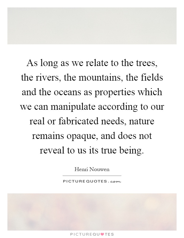 As long as we relate to the trees, the rivers, the mountains, the fields and the oceans as properties which we can manipulate according to our real or fabricated needs, nature remains opaque, and does not reveal to us its true being Picture Quote #1