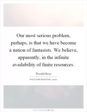Our most serious problem, perhaps, is that we have become a nation of fantasists. We believe, apparently, in the infinite availability of finite resources Picture Quote #1
