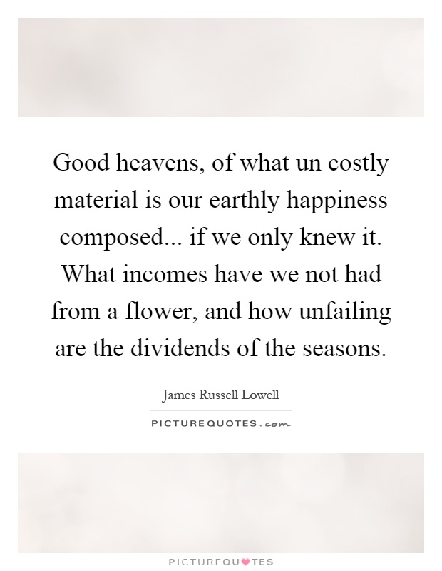 Good heavens, of what un costly material is our earthly happiness composed... if we only knew it. What incomes have we not had from a flower, and how unfailing are the dividends of the seasons Picture Quote #1