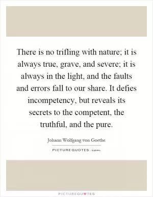 There is no trifling with nature; it is always true, grave, and severe; it is always in the light, and the faults and errors fall to our share. It defies incompetency, but reveals its secrets to the competent, the truthful, and the pure Picture Quote #1