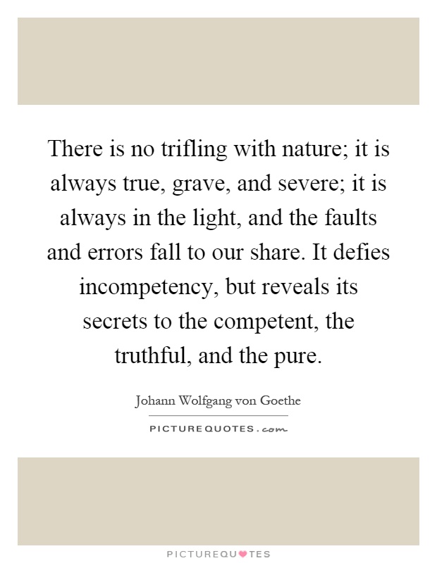 There is no trifling with nature; it is always true, grave, and severe; it is always in the light, and the faults and errors fall to our share. It defies incompetency, but reveals its secrets to the competent, the truthful, and the pure Picture Quote #1