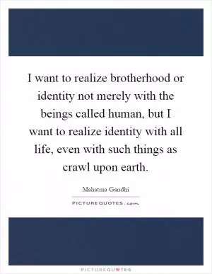 I want to realize brotherhood or identity not merely with the beings called human, but I want to realize identity with all life, even with such things as crawl upon earth Picture Quote #1