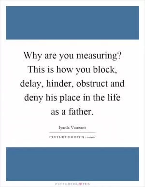 Why are you measuring? This is how you block, delay, hinder, obstruct and deny his place in the life as a father Picture Quote #1