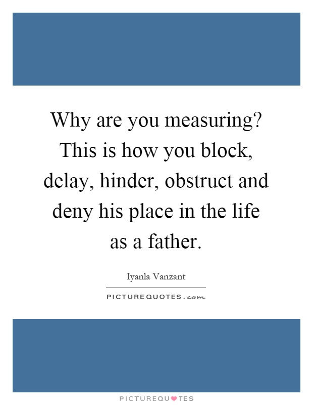 Why are you measuring? This is how you block, delay, hinder, obstruct and deny his place in the life as a father Picture Quote #1